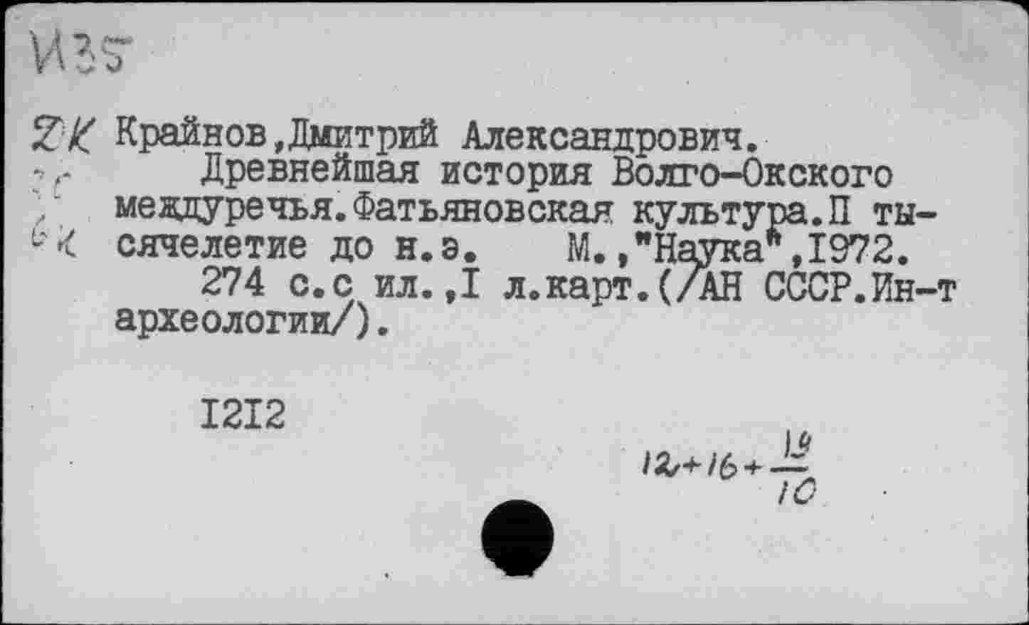 ﻿И 37
ZK Крайнов,Дмитрий Александрович.
Древнейшая история Волго-Окского / мевдуречья.Фатьяновская культура.П ты-М сячелетие до н.э.	М./Наука*, 1972.
274 с.с ил. ,1 л.карт.(/АН СССР.Ин-т археологии/).
1212
і * !С